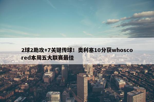 2球2助攻+7关键传球！奥利塞10分获whoscored本周五大联赛最佳