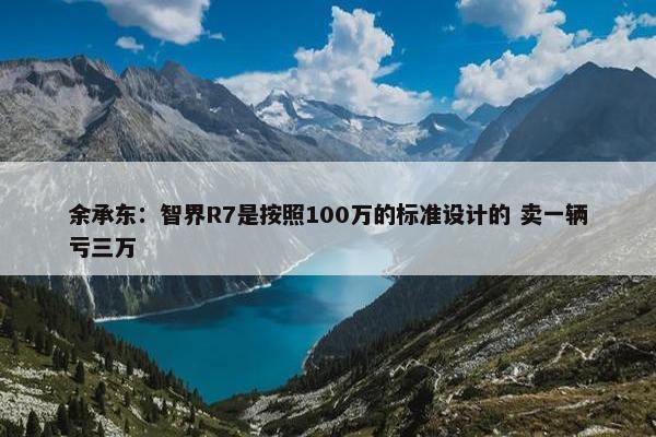 余承东：智界R7是按照100万的标准设计的 卖一辆亏三万