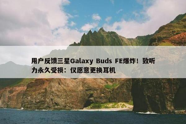 用户反馈三星Galaxy Buds FE爆炸！致听力永久受损：仅愿意更换耳机