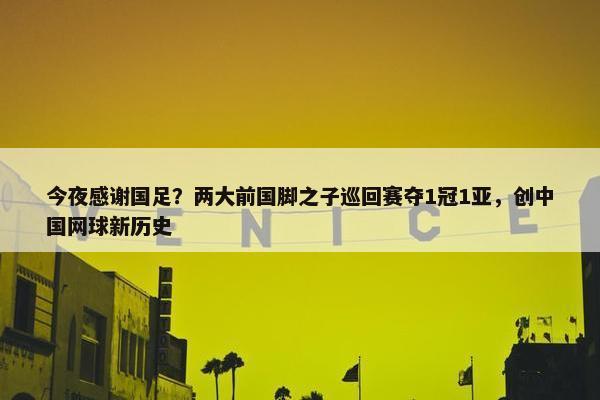 今夜感谢国足？两大前国脚之子巡回赛夺1冠1亚，创中国网球新历史