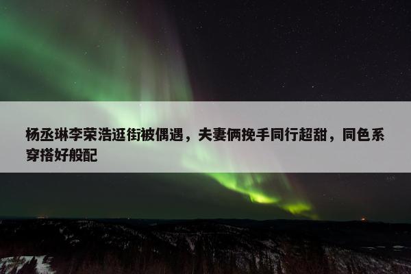 杨丞琳李荣浩逛街被偶遇，夫妻俩挽手同行超甜，同色系穿搭好般配