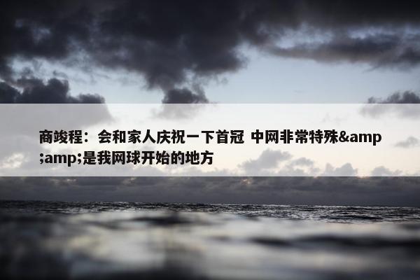 商竣程：会和家人庆祝一下首冠 中网非常特殊&amp;是我网球开始的地方