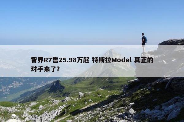 智界R7售25.98万起 特斯拉Model 真正的对手来了？