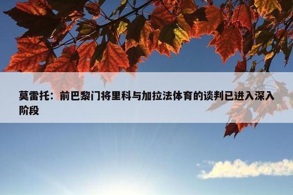 莫雷托：前巴黎门将里科与加拉法体育的谈判已进入深入阶段