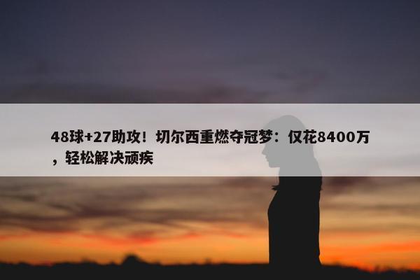 48球+27助攻！切尔西重燃夺冠梦：仅花8400万，轻松解决顽疾