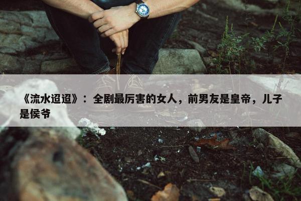 《流水迢迢》：全剧最厉害的女人，前男友是皇帝，儿子是侯爷