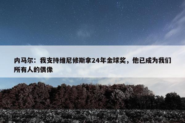 内马尔：我支持维尼修斯拿24年金球奖，他已成为我们所有人的偶像