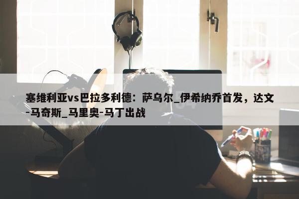 塞维利亚vs巴拉多利德：萨乌尔_伊希纳乔首发，达文-马奇斯_马里奥-马丁出战