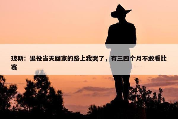 琼斯：退役当天回家的路上我哭了，有三四个月不敢看比赛