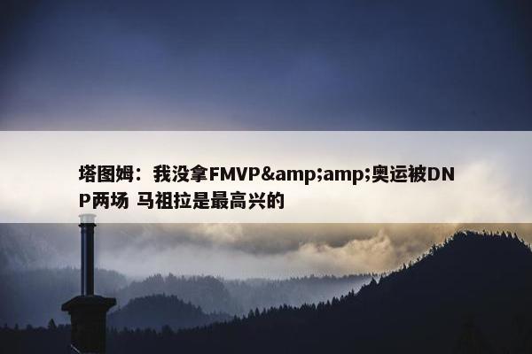 塔图姆：我没拿FMVP&amp;奥运被DNP两场 马祖拉是最高兴的