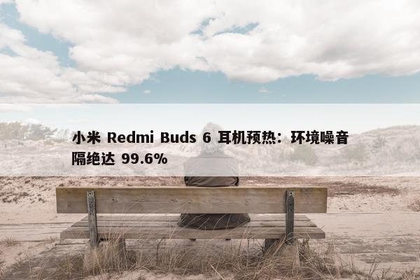 小米 Redmi Buds 6 耳机预热：环境噪音隔绝达 99.6%