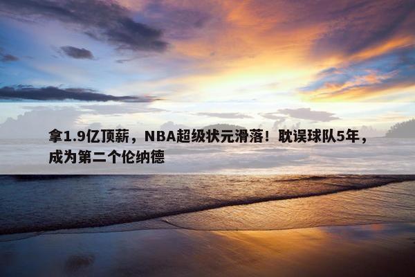 拿1.9亿顶薪，NBA超级状元滑落！耽误球队5年，成为第二个伦纳德