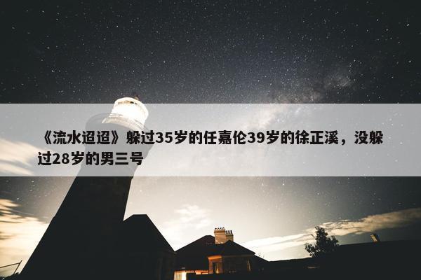 《流水迢迢》躲过35岁的任嘉伦39岁的徐正溪，没躲过28岁的男三号