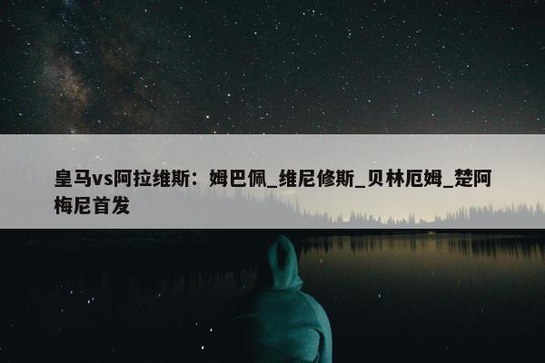 皇马vs阿拉维斯：姆巴佩_维尼修斯_贝林厄姆_楚阿梅尼首发