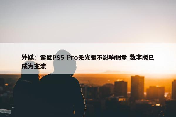 外媒：索尼PS5 Pro无光驱不影响销量 数字版已成为主流