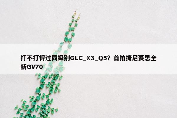 打不打得过同级别GLC_X3_Q5？首拍捷尼赛思全新GV70