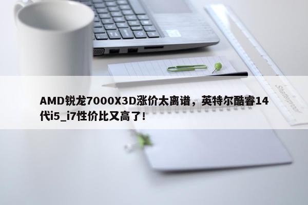 AMD锐龙7000X3D涨价太离谱，英特尔酷睿14代i5_i7性价比又高了！