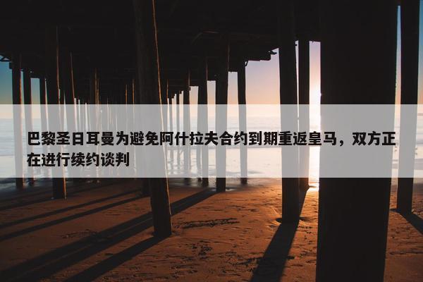 巴黎圣日耳曼为避免阿什拉夫合约到期重返皇马，双方正在进行续约谈判