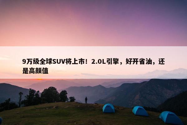 9万级全球SUV将上市！2.0L引擎，好开省油，还是高颜值