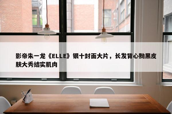 影帝朱一龙《ELLE》银十封面大片，长发背心黝黑皮肤大秀结实肌肉