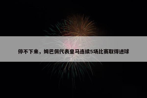 停不下来，姆巴佩代表皇马连续5场比赛取得进球