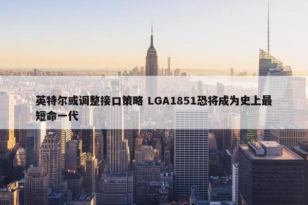 英特尔或调整接口策略 LGA1851恐将成为史上最短命一代