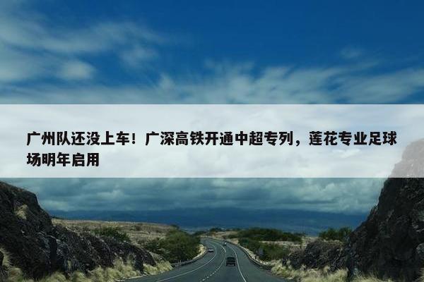 广州队还没上车！广深高铁开通中超专列，莲花专业足球场明年启用