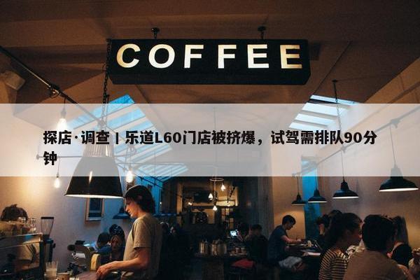 探店·调查丨乐道L60门店被挤爆，试驾需排队90分钟