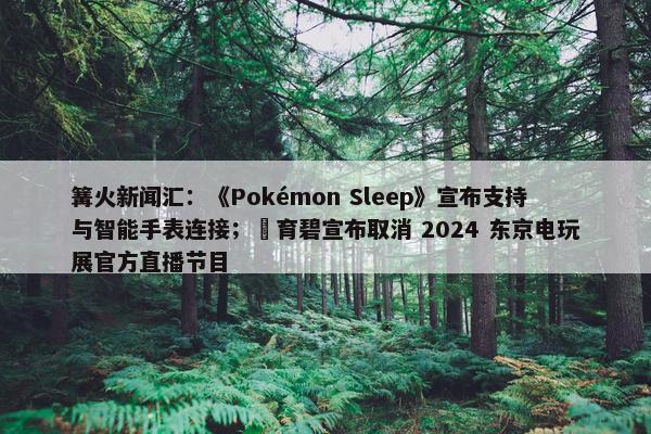 篝火新闻汇：《Pokémon Sleep》宣布支持与智能手表连接；​育碧宣布取消 2024 东京电玩展官方直播节目