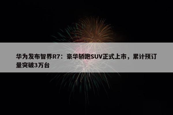 华为发布智界R7：豪华轿跑SUV正式上市，累计预订量突破3万台