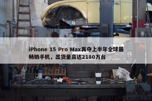 iPhone 15 Pro Max再夺上半年全球最畅销手机，出货量高达2180万台