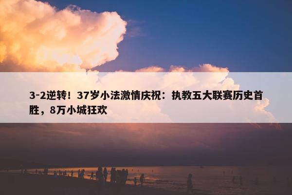 3-2逆转！37岁小法激情庆祝：执教五大联赛历史首胜，8万小城狂欢