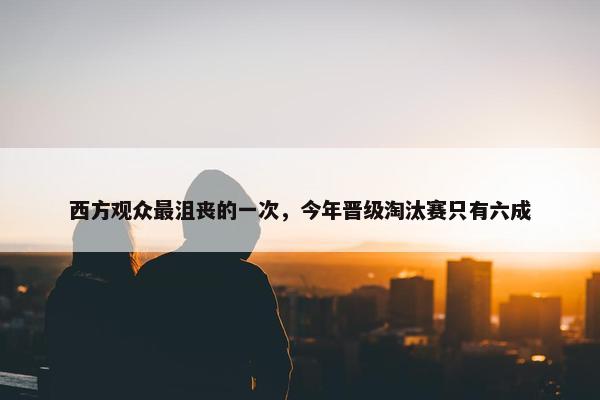 西方观众最沮丧的一次，今年晋级淘汰赛只有六成