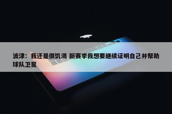 波津：我还是很饥渴 新赛季我想要继续证明自己并帮助球队卫冕