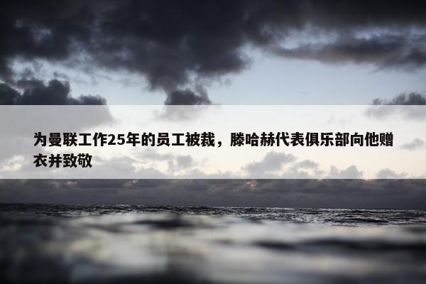 为曼联工作25年的员工被裁，滕哈赫代表俱乐部向他赠衣并致敬