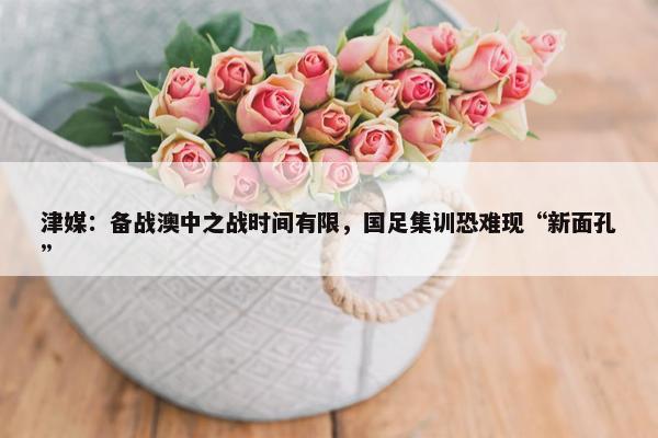 津媒：备战澳中之战时间有限，国足集训恐难现“新面孔”