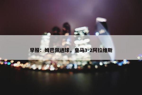 早报：姆巴佩进球，皇马3-2阿拉维斯