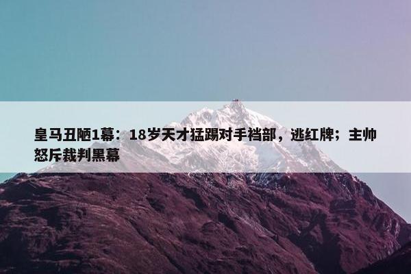 皇马丑陋1幕：18岁天才猛踢对手裆部，逃红牌；主帅怒斥裁判黑幕