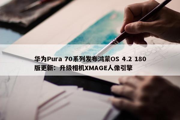 华为Pura 70系列发布鸿蒙OS 4.2 180版更新：升级相机XMAGE人像引擎