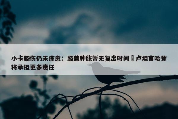 小卡膝伤仍未痊愈：膝盖肿胀暂无复出时间 卢坦言哈登将承担更多责任