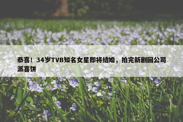 恭喜！34岁TVB知名女星即将结婚，拍完新剧回公司派喜饼