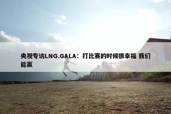 央视专访LNG.GALA：打比赛的时候很幸福 我们能赢