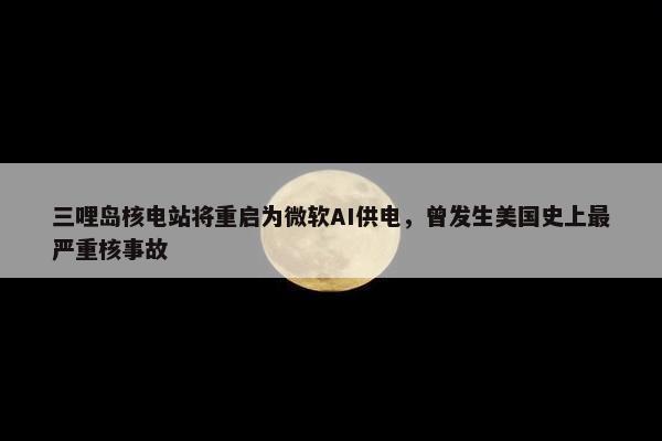 三哩岛核电站将重启为微软AI供电，曾发生美国史上最严重核事故