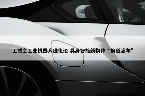 工博会工业机器人进化论 具身智能新物种“换道超车”