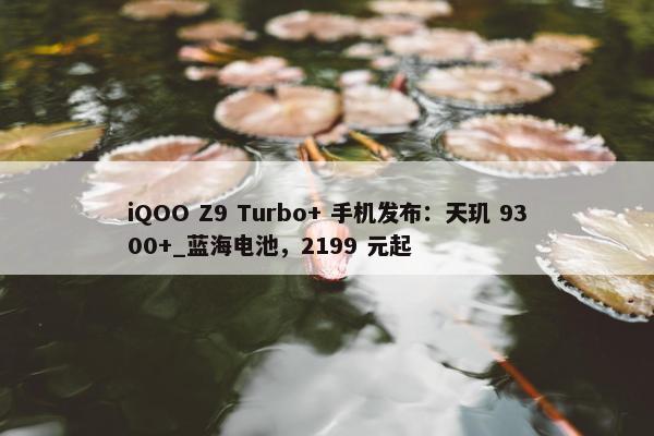 iQOO Z9 Turbo+ 手机发布：天玑 9300+_蓝海电池，2199 元起