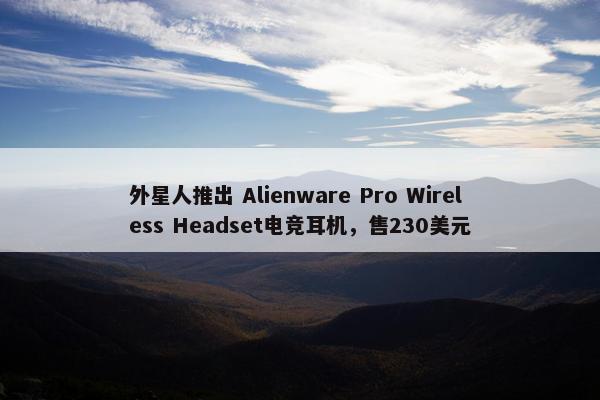 外星人推出 Alienware Pro Wireless Headset电竞耳机，售230美元