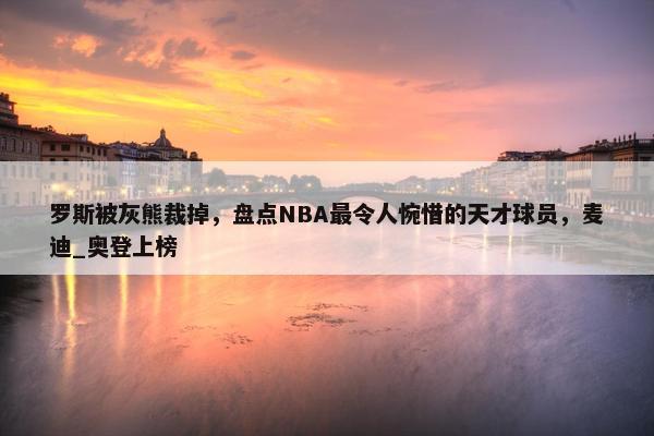 罗斯被灰熊裁掉，盘点NBA最令人惋惜的天才球员，麦迪_奥登上榜