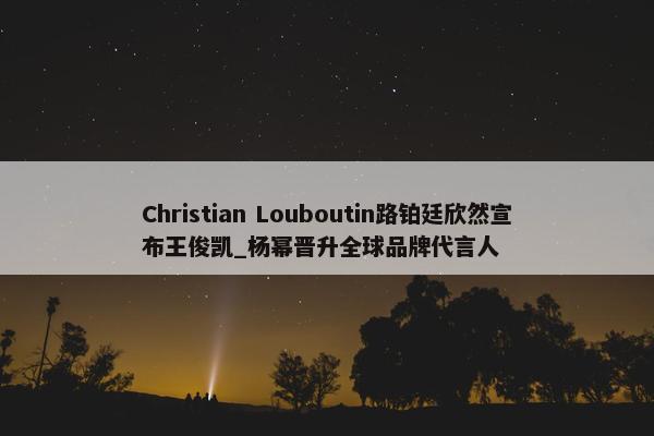 Christian Louboutin路铂廷欣然宣布王俊凯_杨幂晋升全球品牌代言人