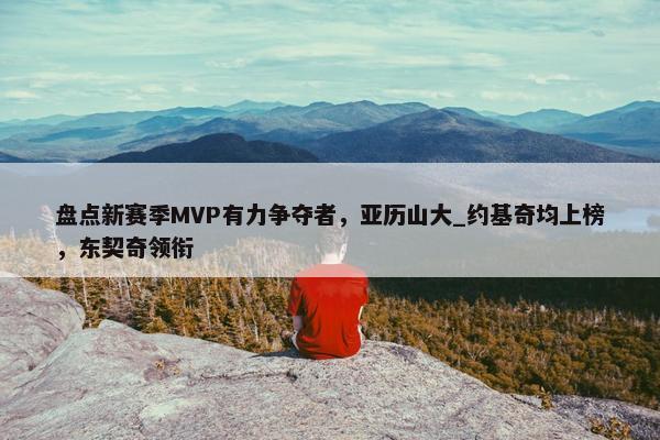 盘点新赛季MVP有力争夺者，亚历山大_约基奇均上榜，东契奇领衔