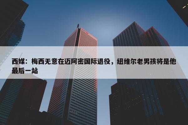 西媒：梅西无意在迈阿密国际退役，纽维尔老男孩将是他最后一站